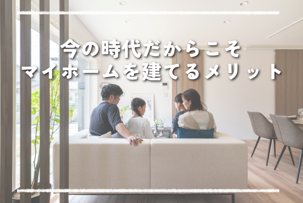 今の時代だからこそ、マイホームを建てるメリット！